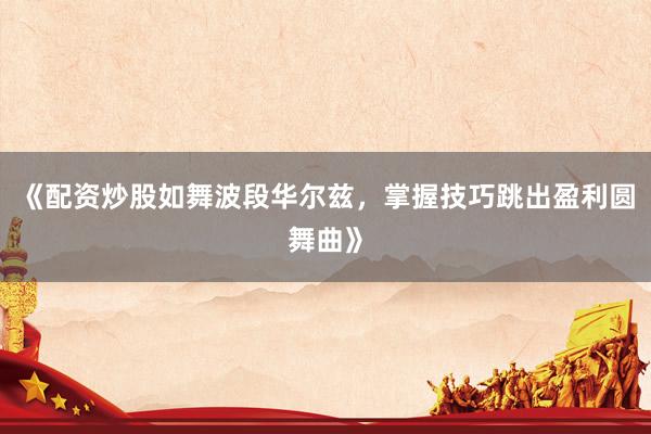 《配资炒股如舞波段华尔兹，掌握技巧跳出盈利圆舞曲》