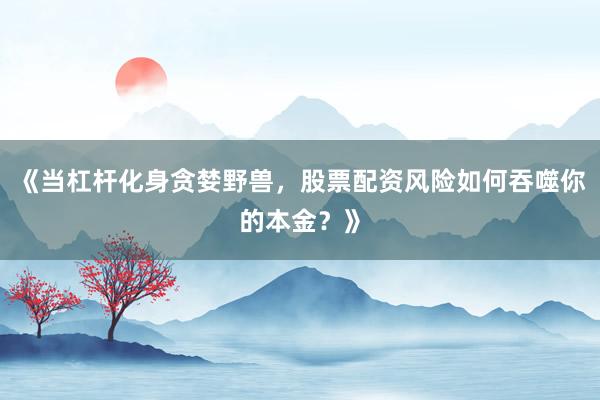 《当杠杆化身贪婪野兽，股票配资风险如何吞噬你的本金？》