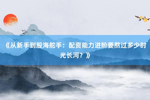 《从新手到股海舵手：配资能力进阶要熬过多少时光长河？》