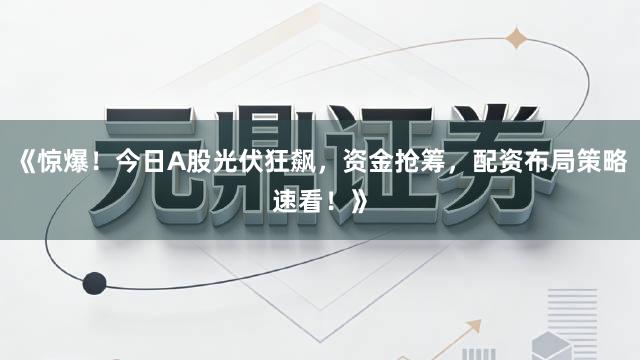 《惊爆！今日A股光伏狂飙，资金抢筹，配资布局策略速看！》