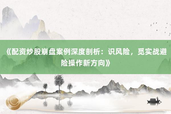 《配资炒股崩盘案例深度剖析：识风险，觅实战避险操作新方向》