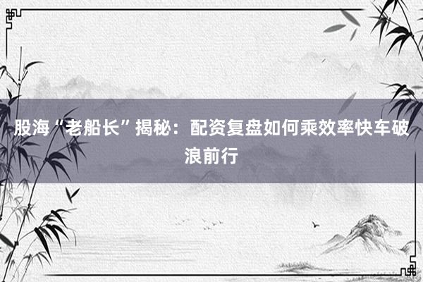 股海“老船长”揭秘：配资复盘如何乘效率快车破浪前行