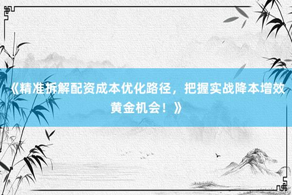《精准拆解配资成本优化路径，把握实战降本增效黄金机会！》