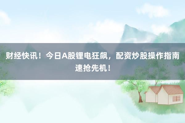 财经快讯！今日A股锂电狂飙，配资炒股操作指南速抢先机！