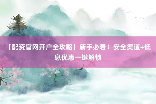 【配资官网开户全攻略】新手必看！安全渠道+低息优惠一键解锁