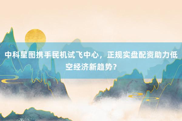 中科星图携手民机试飞中心，正规实盘配资助力低空经济新趋势？