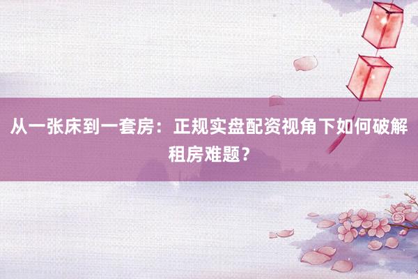 从一张床到一套房：正规实盘配资视角下如何破解租房难题？