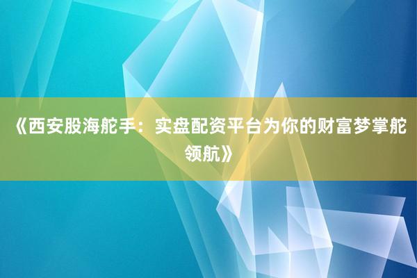 《西安股海舵手：实盘配资平台为你的财富梦掌舵领航》