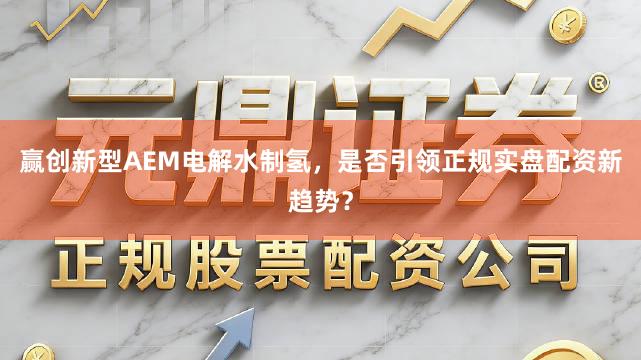 赢创新型AEM电解水制氢，是否引领正规实盘配资新趋势？