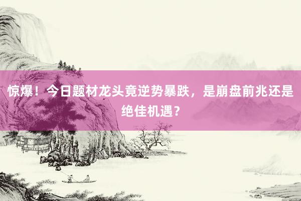 惊爆！今日题材龙头竟逆势暴跌，是崩盘前兆还是绝佳机遇？