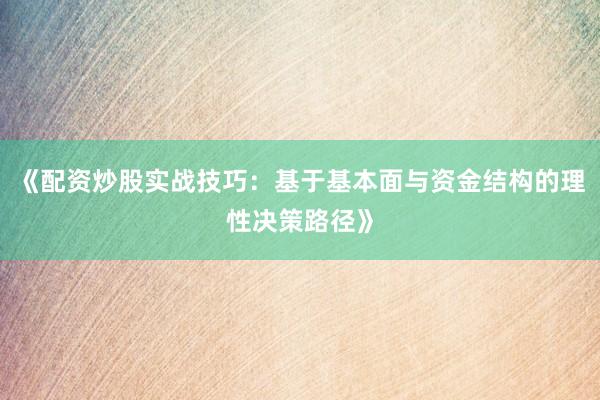 《配资炒股实战技巧：基于基本面与资金结构的理性决策路径》
