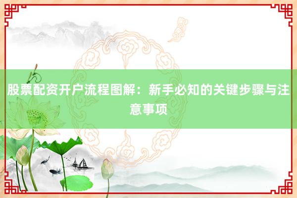 股票配资开户流程图解：新手必知的关键步骤与注意事项