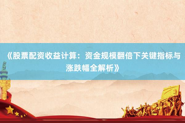 《股票配资收益计算：资金规模翻倍下关键指标与涨跌幅全解析》