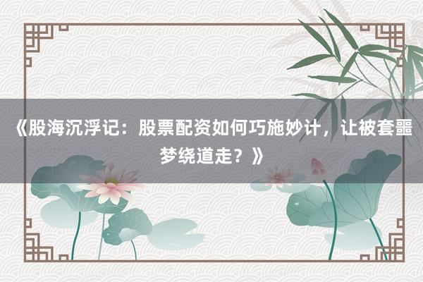 《股海沉浮记：股票配资如何巧施妙计，让被套噩梦绕道走？》