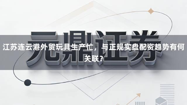 江苏连云港外贸玩具生产忙，与正规实盘配资趋势有何关联？