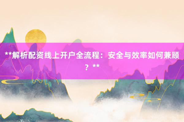 **解析配资线上开户全流程：安全与效率如何兼顾？**