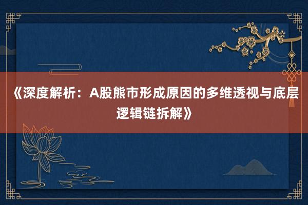 《深度解析：A股熊市形成原因的多维透视与底层逻辑链拆解》