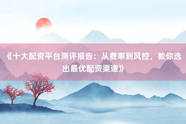 《十大配资平台测评报告：从费率到风控，教你选出最优配资渠道》