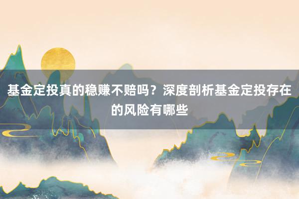 基金定投真的稳赚不赔吗？深度剖析基金定投存在的风险有哪些