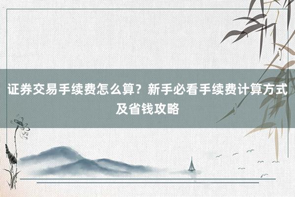 证券交易手续费怎么算？新手必看手续费计算方式及省钱攻略