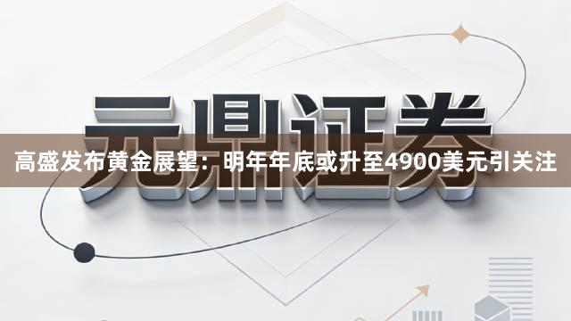 高盛发布黄金展望：明年年底或升至4900美元引关注