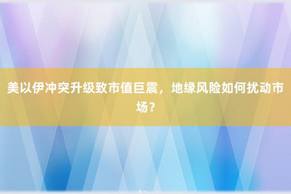 美以伊冲突升级致市值巨震，地缘风险如何扰动市场？