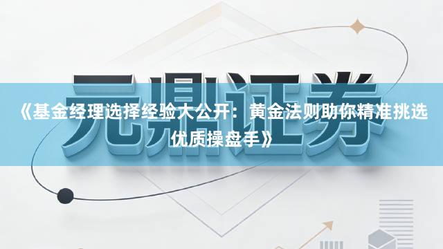 《基金经理选择经验大公开：黄金法则助你精准挑选优质操盘手》