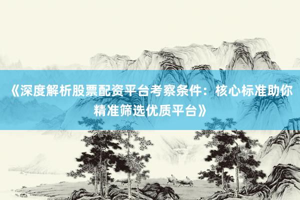《深度解析股票配资平台考察条件：核心标准助你精准筛选优质平台》
