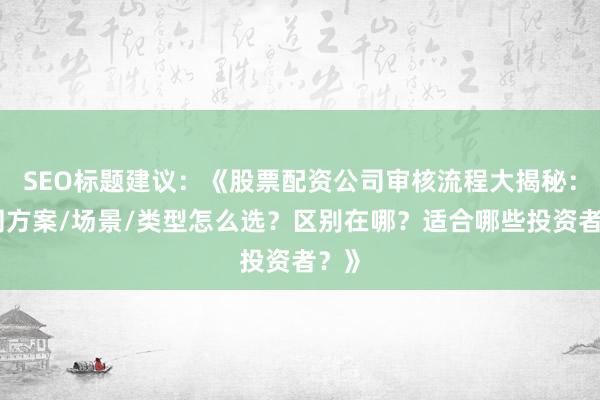 SEO标题建议：《股票配资公司审核流程大揭秘：不同方案/场景/类型怎么选？区别在哪？适合哪些投资者？》