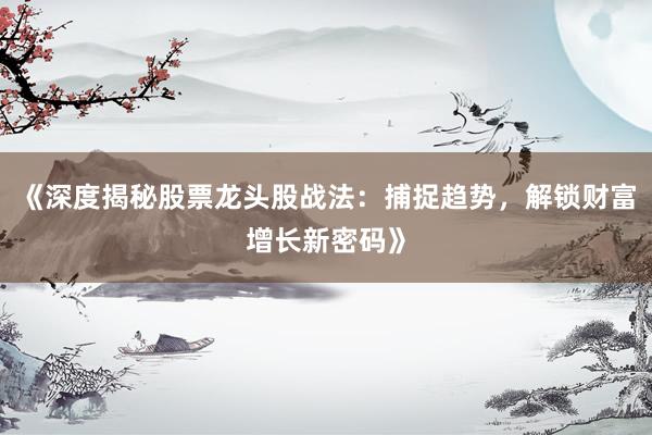 《深度揭秘股票龙头股战法：捕捉趋势，解锁财富增长新密码》