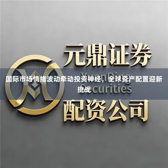国际市场情绪波动牵动投资神经，全球资产配置迎新挑战