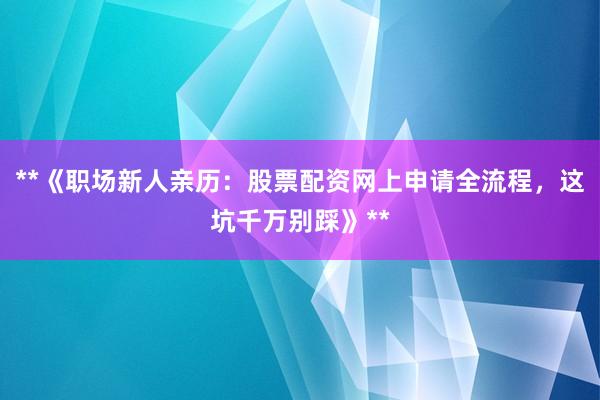 **《职场新人亲历：股票配资网上申请全流程，这坑千万别踩》**